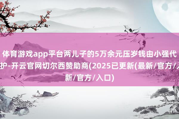 体育游戏app平台两儿子的5万余元压岁钱由小强代为看护-开云官网切尔西赞助商(2025已更新(最新/官方/入口)