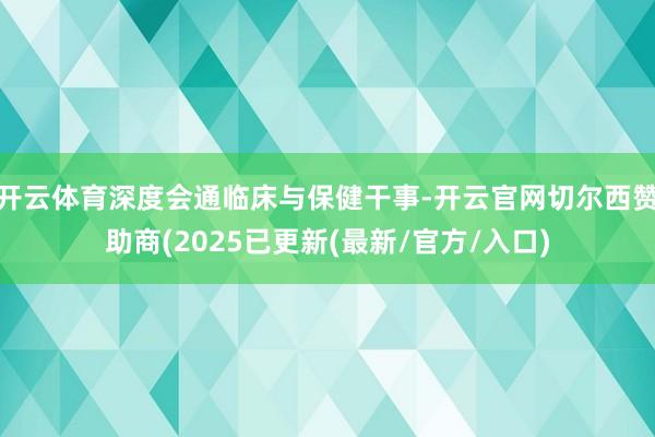 开云体育深度会通临床与保健干事-开云官网切尔西赞助商(2025已更新(最新/官方/入口)