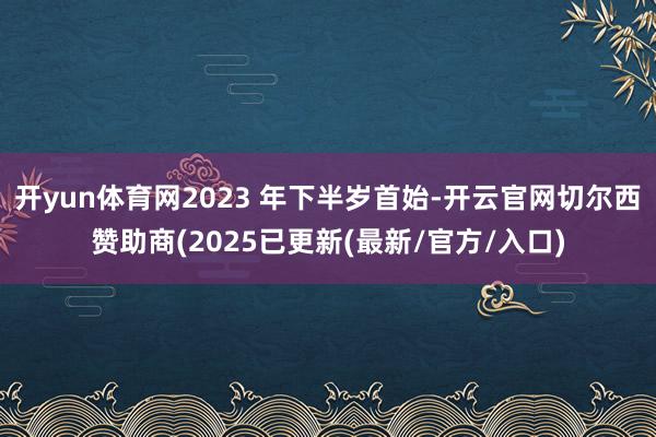 开yun体育网2023 年下半岁首始-开云官网切尔西赞助商(2025已更新(最新/官方/入口)