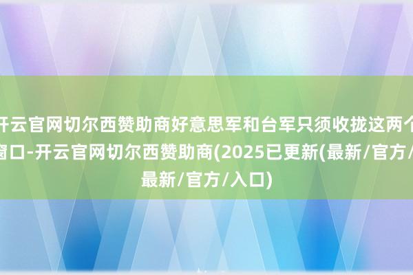 开云官网切尔西赞助商好意思军和台军只须收拢这两个技术窗口-开云官网切尔西赞助商(2025已更新(最新/官方/入口)