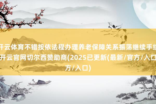 开云体育不错按依法程办理养老保障关系振荡继续手续-开云官网切尔西赞助商(2025已更新(最新/官方/入口)