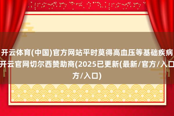 开云体育(中国)官方网站平时莫得高血压等基础疾病-开云官网切尔西赞助商(2025已更新(最新/官方/入口)