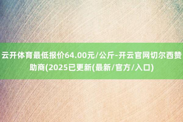 云开体育最低报价64.00元/公斤-开云官网切尔西赞助商(2025已更新(最新/官方/入口)