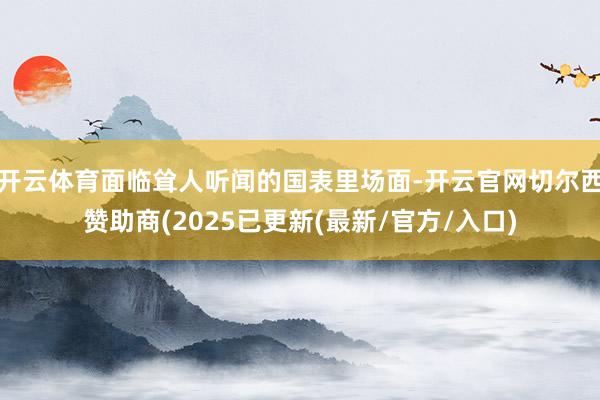 开云体育面临耸人听闻的国表里场面-开云官网切尔西赞助商(2025已更新(最新/官方/入口)
