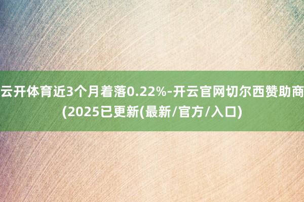 云开体育近3个月着落0.22%-开云官网切尔西赞助商(2025已更新(最新/官方/入口)