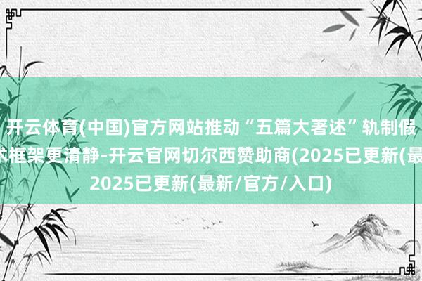 开云体育(中国)官方网站推动“五篇大著述”轨制假想更健全、战术框架更清静-开云官网切尔西赞助商(2025已更新(最新/官方/入口)