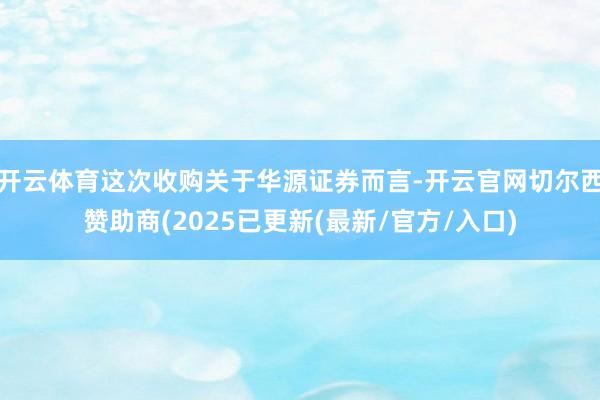 开云体育这次收购关于华源证券而言-开云官网切尔西赞助商(2025已更新(最新/官方/入口)
