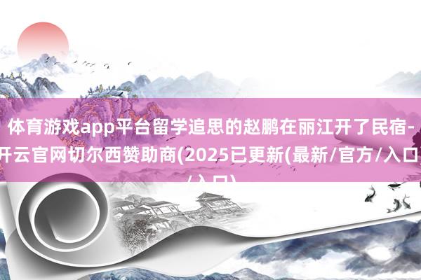 体育游戏app平台留学追思的赵鹏在丽江开了民宿-开云官网切尔西赞助商(2025已更新(最新/官方/入口)