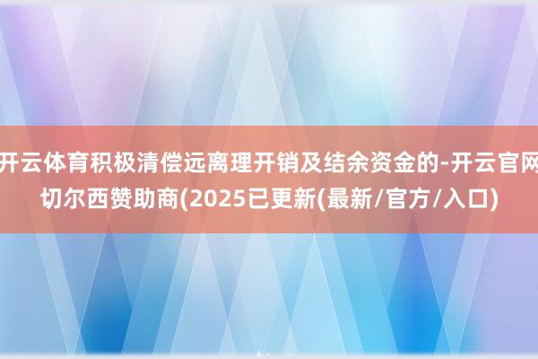 开云体育积极清偿远离理开销及结余资金的-开云官网切尔西赞助商(2025已更新(最新/官方/入口)