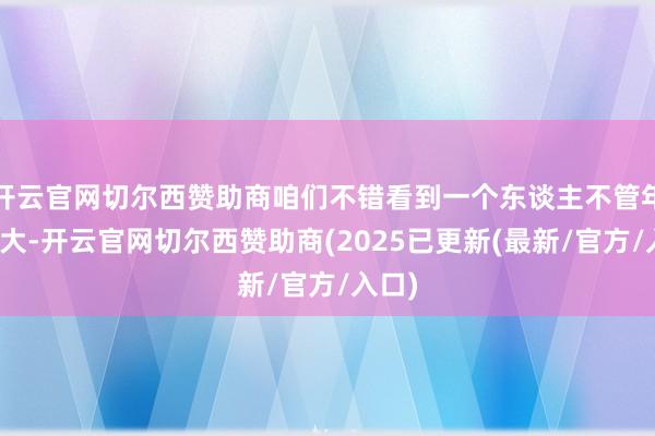 开云官网切尔西赞助商咱们不错看到一个东谈主不管年岁多大-开云官网切尔西赞助商(2025已更新(最新/官方/入口)