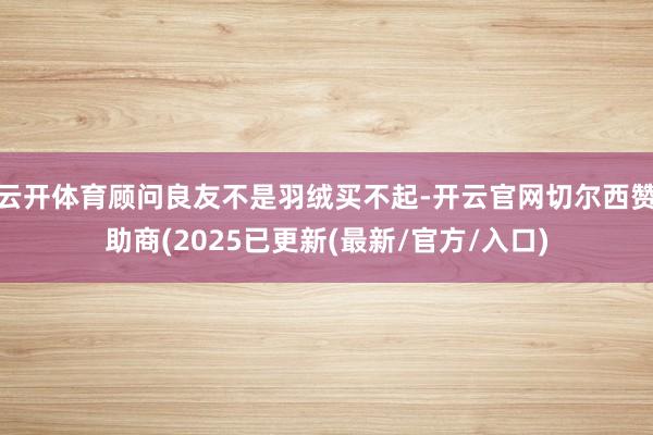 云开体育顾问良友不是羽绒买不起-开云官网切尔西赞助商(2025已更新(最新/官方/入口)