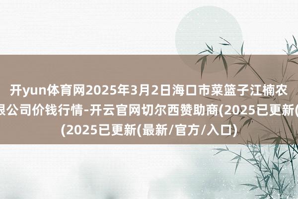 开yun体育网2025年3月2日海口市菜篮子江楠农家具批发市集有限公司价钱行情-开云官网切尔西赞助商(2025已更新(最新/官方/入口)