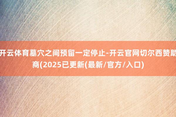开云体育墓穴之间预留一定停止-开云官网切尔西赞助商(2025已更新(最新/官方/入口)