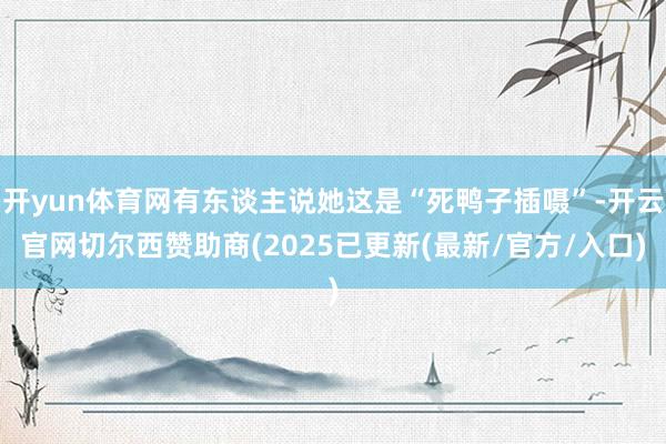开yun体育网有东谈主说她这是“死鸭子插嗫”-开云官网切尔西赞助商(2025已更新(最新/官方/入口)