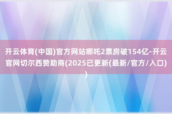 开云体育(中国)官方网站哪吒2票房破154亿-开云官网切尔西赞助商(2025已更新(最新/官方/入口)