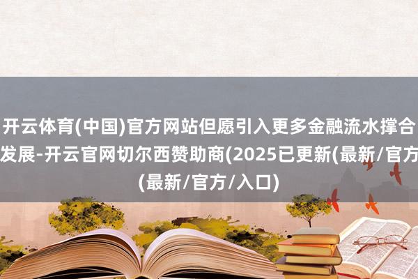 开云体育(中国)官方网站但愿引入更多金融流水撑合手科创发展-开云官网切尔西赞助商(2025已更新(最新/官方/入口)