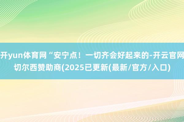 开yun体育网“安宁点！一切齐会好起来的-开云官网切尔西赞助商(2025已更新(最新/官方/入口)