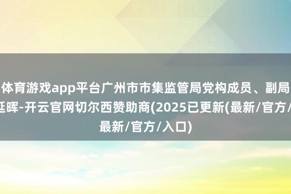 体育游戏app平台广州市市集监管局党构成员、副局长杨延晖-开云官网切尔西赞助商(2025已更新(最新/官方/入口)
