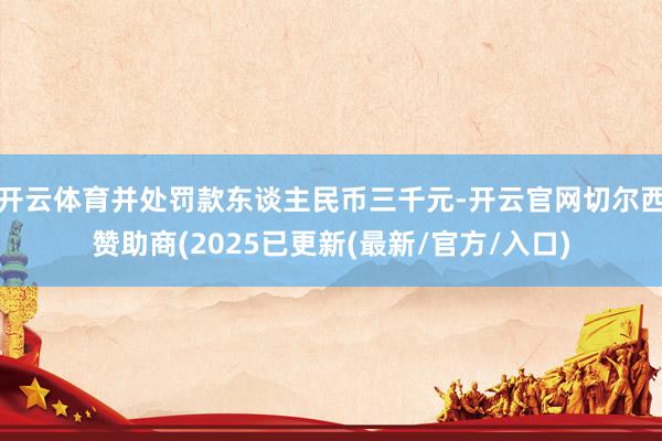 开云体育并处罚款东谈主民币三千元-开云官网切尔西赞助商(2025已更新(最新/官方/入口)