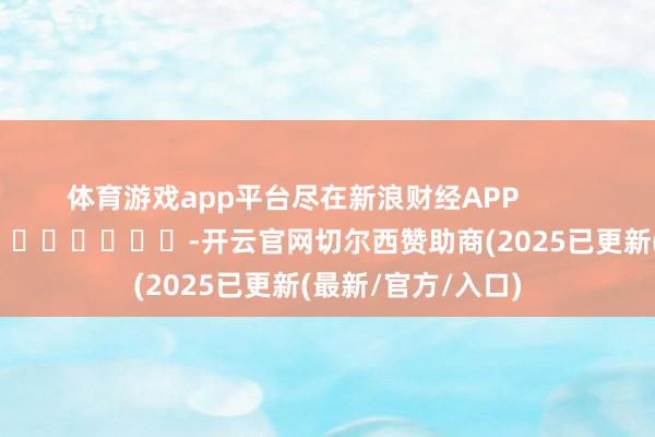体育游戏app平台尽在新浪财经APP            													-开云官网切尔西赞助商(2025已更新(最新/官方/入口)