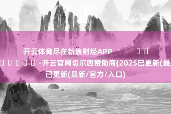开云体育尽在新浪财经APP            													-开云官网切尔西赞助商(2025已更新(最新/官方/入口)