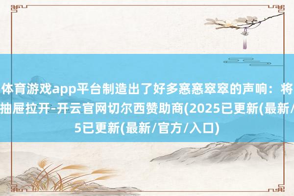 体育游戏app平台制造出了好多窸窸窣窣的声响：将这个柜子的抽屉拉开-开云官网切尔西赞助商(2025已更新(最新/官方/入口)