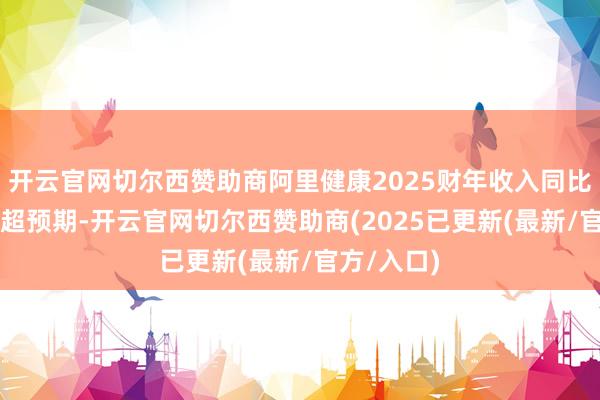 开云官网切尔西赞助商阿里健康2025财年收入同比升13%略超预期-开云官网切尔西赞助商(2025已更新(最新/官方/入口)