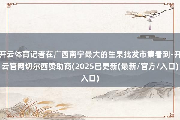 开云体育记者在广西南宁最大的生果批发市集看到-开云官网切尔西赞助商(2025已更新(最新/官方/入口)