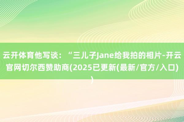 云开体育他写谈：“三儿子Jane给我拍的相片-开云官网切尔西赞助商(2025已更新(最新/官方/入口)