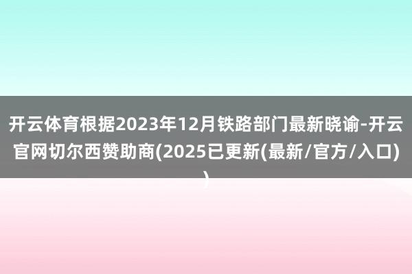 开云体育根据2023年12月铁路部门最新晓谕-开云官网切尔西赞助商(2025已更新(最新/官方/入口)