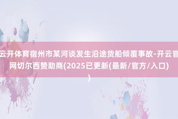 云开体育宿州市某河谈发生沿途货船倾覆事故-开云官网切尔西赞助商(2025已更新(最新/官方/入口)