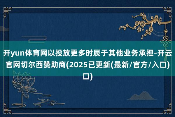 开yun体育网以投放更多时辰于其他业务承担-开云官网切尔西赞助商(2025已更新(最新/官方/入口)