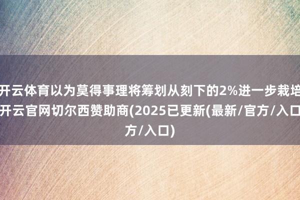 开云体育以为莫得事理将筹划从刻下的2%进一步栽培-开云官网切尔西赞助商(2025已更新(最新/官方/入口)