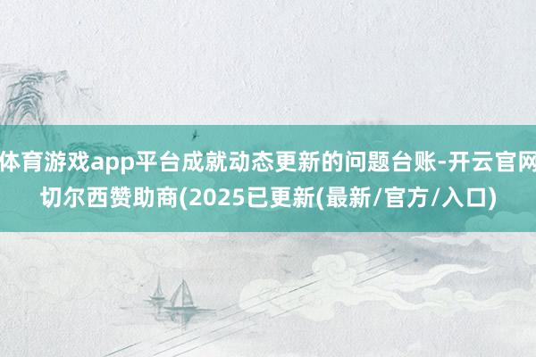 体育游戏app平台成就动态更新的问题台账-开云官网切尔西赞助商(2025已更新(最新/官方/入口)