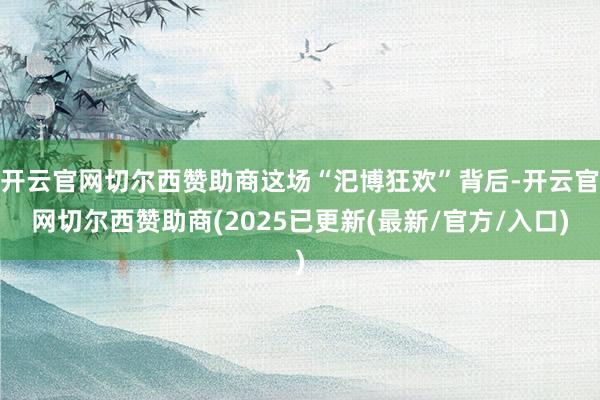开云官网切尔西赞助商这场“汜博狂欢”背后-开云官网切尔西赞助商(2025已更新(最新/官方/入口)