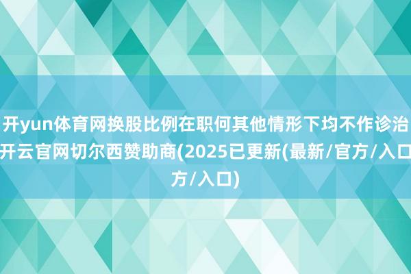 开yun体育网换股比例在职何其他情形下均不作诊治-开云官网切尔西赞助商(2025已更新(最新/官方/入口)