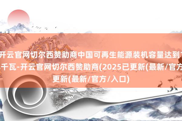 开云官网切尔西赞助商中国可再生能源装机容量达到18.89亿千瓦-开云官网切尔西赞助商(2025已更新(最新/官方/入口)