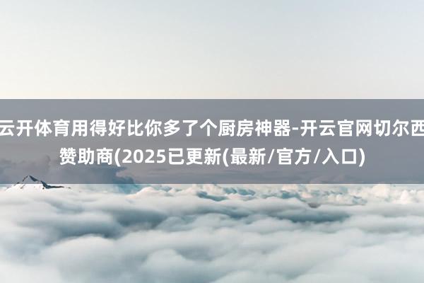 云开体育用得好比你多了个厨房神器-开云官网切尔西赞助商(2025已更新(最新/官方/入口)