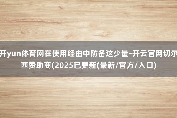 开yun体育网在使用经由中防备这少量-开云官网切尔西赞助商(2025已更新(最新/官方/入口)