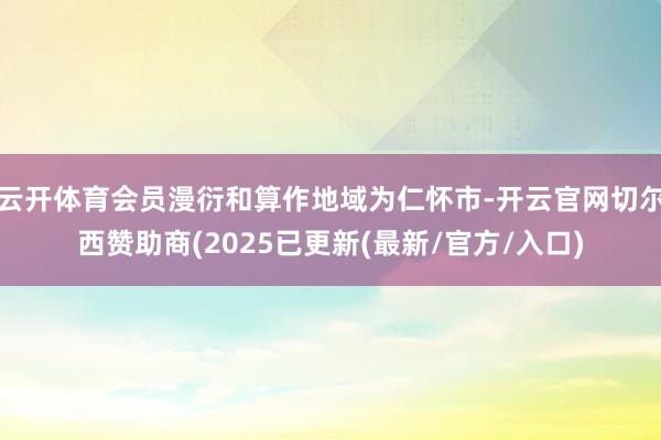 云开体育会员漫衍和算作地域为仁怀市-开云官网切尔西赞助商(2025已更新(最新/官方/入口)