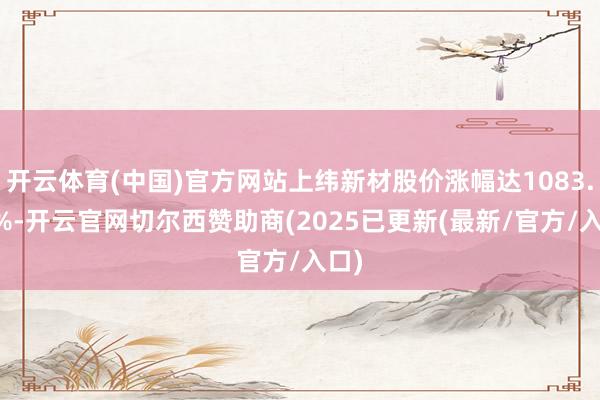 开云体育(中国)官方网站上纬新材股价涨幅达1083.42%-开云官网切尔西赞助商(2025已更新(最新/官方/入口)