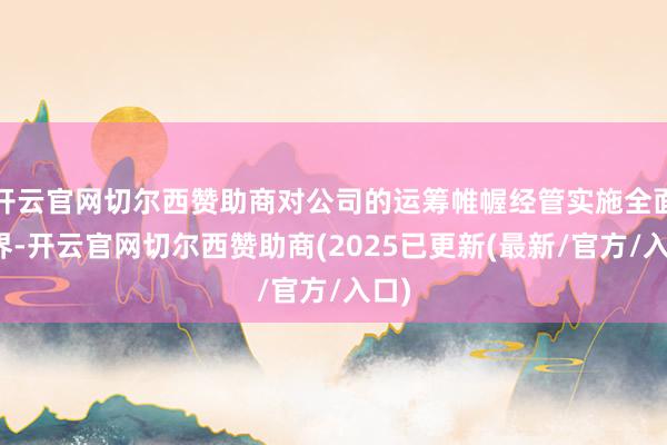 开云官网切尔西赞助商对公司的运筹帷幄经管实施全面边界-开云官网切尔西赞助商(2025已更新(最新/官方/入口)