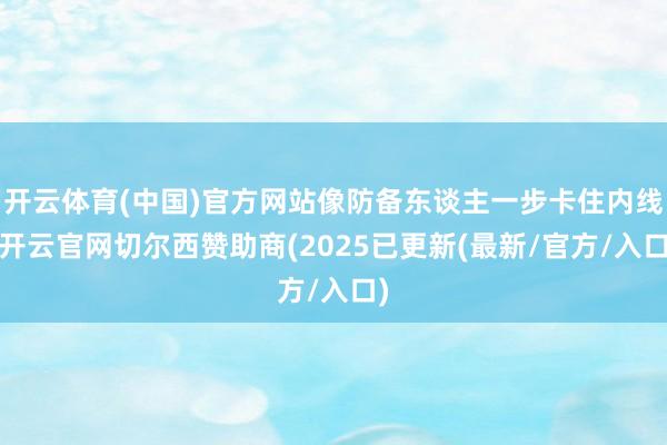 开云体育(中国)官方网站像防备东谈主一步卡住内线-开云官网切尔西赞助商(2025已更新(最新/官方/入口)