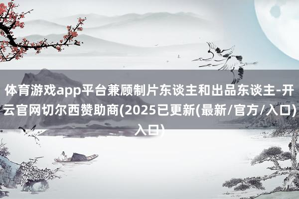 体育游戏app平台兼顾制片东谈主和出品东谈主-开云官网切尔西赞助商(2025已更新(最新/官方/入口)