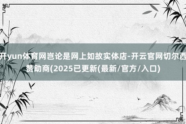 开yun体育网岂论是网上如故实体店-开云官网切尔西赞助商(2025已更新(最新/官方/入口)