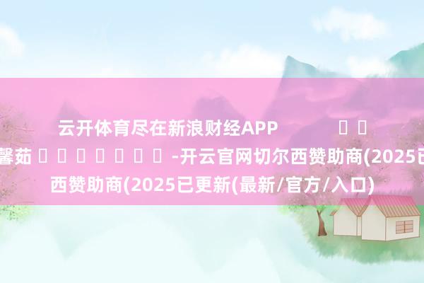云开体育尽在新浪财经APP            						累赘剪辑：王馨茹 							-开云官网切尔西赞助商(2025已更新(最新/官方/入口)