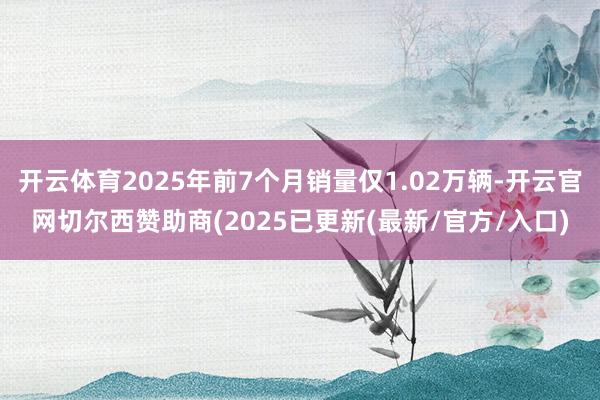 开云体育2025年前7个月销量仅1.02万辆-开云官网切尔西赞助商(2025已更新(最新/官方/入口)