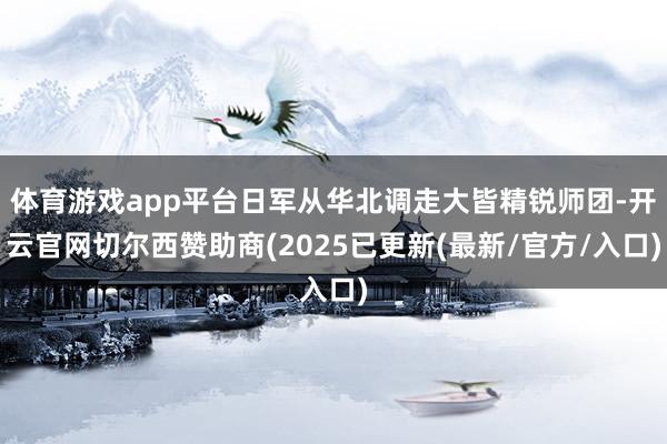 体育游戏app平台日军从华北调走大皆精锐师团-开云官网切尔西赞助商(2025已更新(最新/官方/入口)
