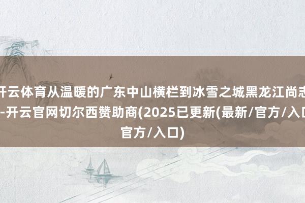 开云体育从温暖的广东中山横栏到冰雪之城黑龙江尚志市-开云官网切尔西赞助商(2025已更新(最新/官方/入口)