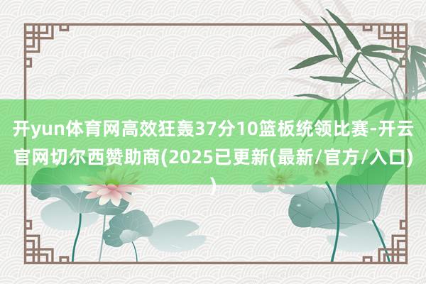 开yun体育网高效狂轰37分10篮板统领比赛-开云官网切尔西赞助商(2025已更新(最新/官方/入口)